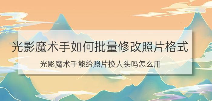 光影魔术手如何批量修改照片格式 光影魔术手能给照片换人头吗怎么用？